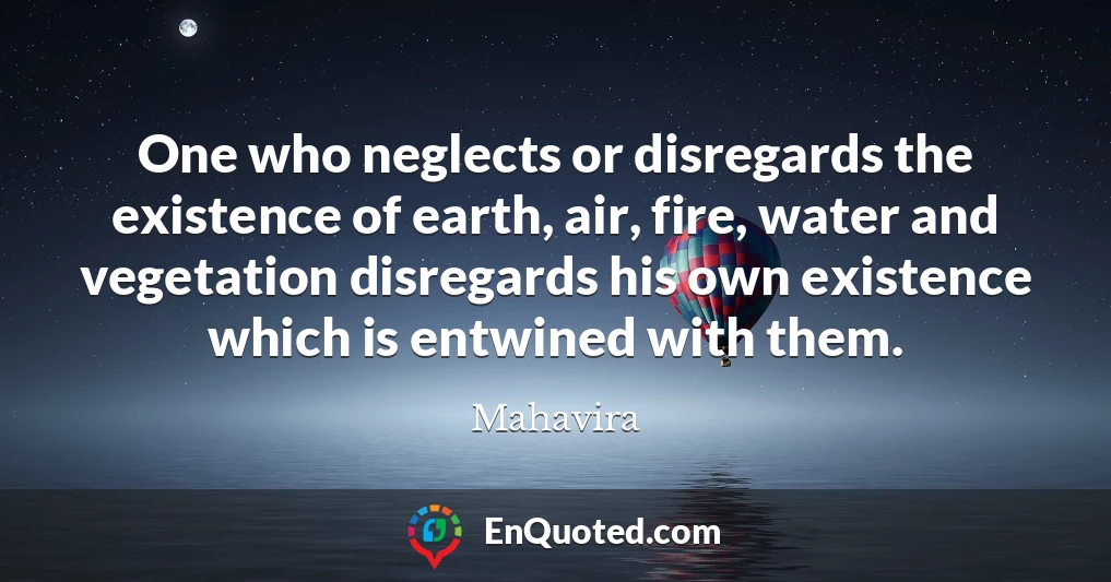 One who neglects or disregards the existence of earth, air, fire, water and vegetation disregards his own existence which is entwined with them.