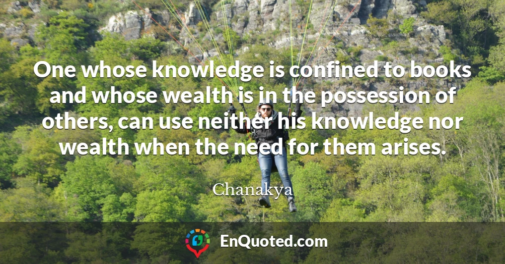 One whose knowledge is confined to books and whose wealth is in the possession of others, can use neither his knowledge nor wealth when the need for them arises.