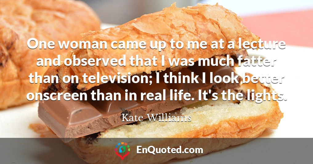 One woman came up to me at a lecture and observed that I was much fatter than on television; I think I look better onscreen than in real life. It's the lights.