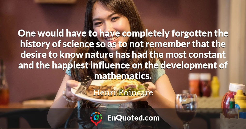 One would have to have completely forgotten the history of science so as to not remember that the desire to know nature has had the most constant and the happiest influence on the development of mathematics.