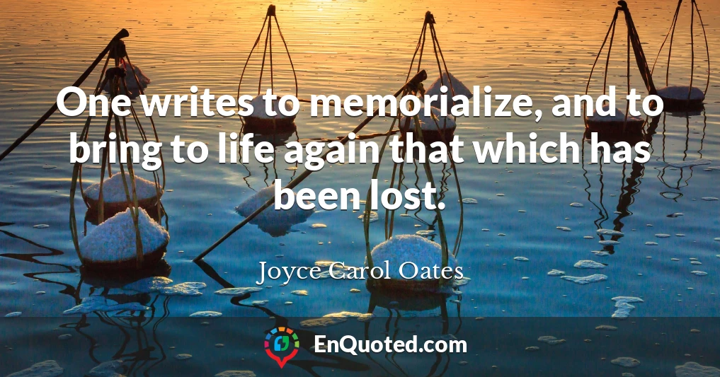 One writes to memorialize, and to bring to life again that which has been lost.