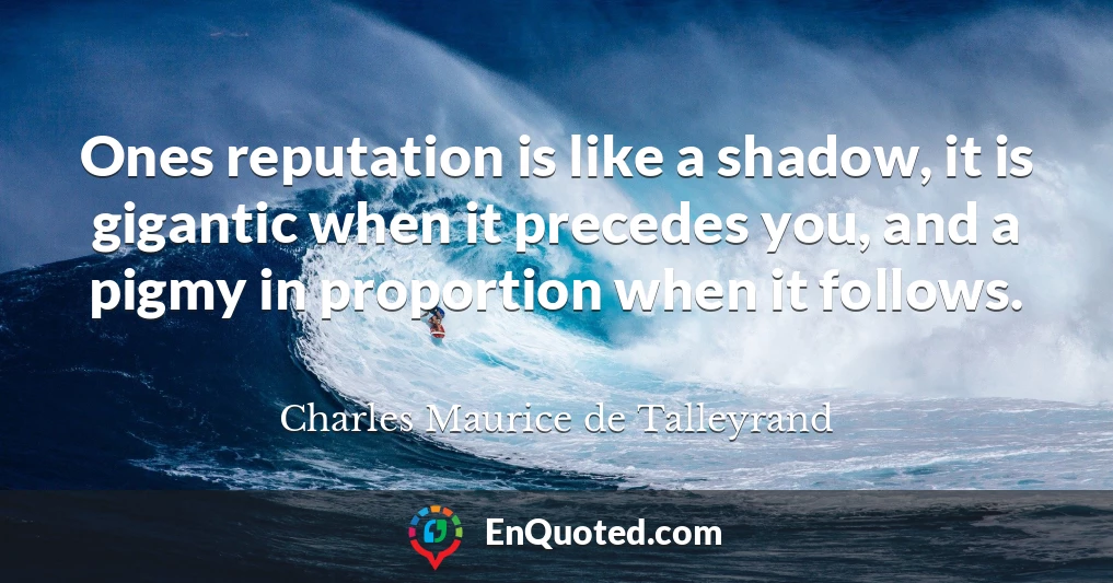 Ones reputation is like a shadow, it is gigantic when it precedes you, and a pigmy in proportion when it follows.