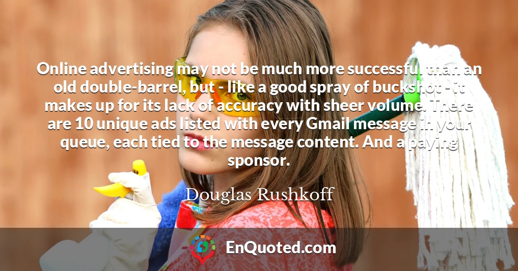 Online advertising may not be much more successful than an old double-barrel, but - like a good spray of buckshot - it makes up for its lack of accuracy with sheer volume. There are 10 unique ads listed with every Gmail message in your queue, each tied to the message content. And a paying sponsor.