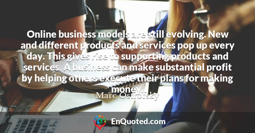 Online business models are still evolving. New and different products and services pop up every day. This gives rise to supporting products and services. A business can make substantial profit by helping others execute their plans for making money.