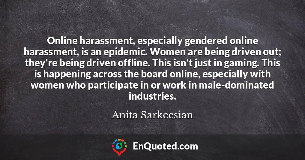 Online harassment, especially gendered online harassment, is an epidemic. Women are being driven out; they're being driven offline. This isn't just in gaming. This is happening across the board online, especially with women who participate in or work in male-dominated industries.