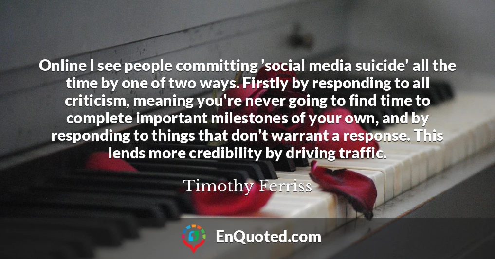 Online I see people committing 'social media suicide' all the time by one of two ways. Firstly by responding to all criticism, meaning you're never going to find time to complete important milestones of your own, and by responding to things that don't warrant a response. This lends more credibility by driving traffic.