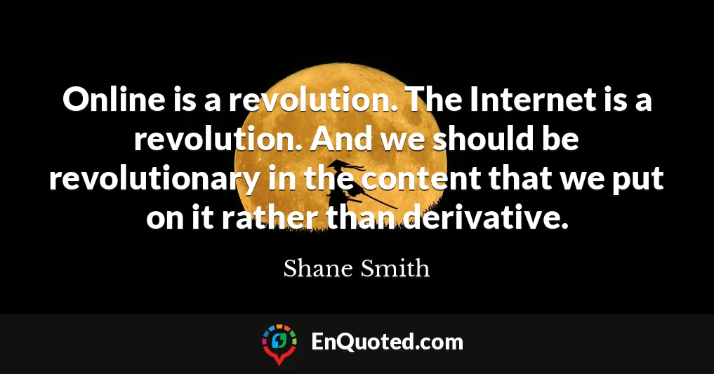 Online is a revolution. The Internet is a revolution. And we should be revolutionary in the content that we put on it rather than derivative.