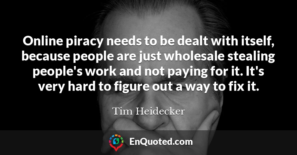 Online piracy needs to be dealt with itself, because people are just wholesale stealing people's work and not paying for it. It's very hard to figure out a way to fix it.