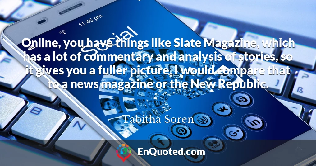 Online, you have things like Slate Magazine, which has a lot of commentary and analysis of stories, so it gives you a fuller picture. I would compare that to a news magazine or the New Republic.