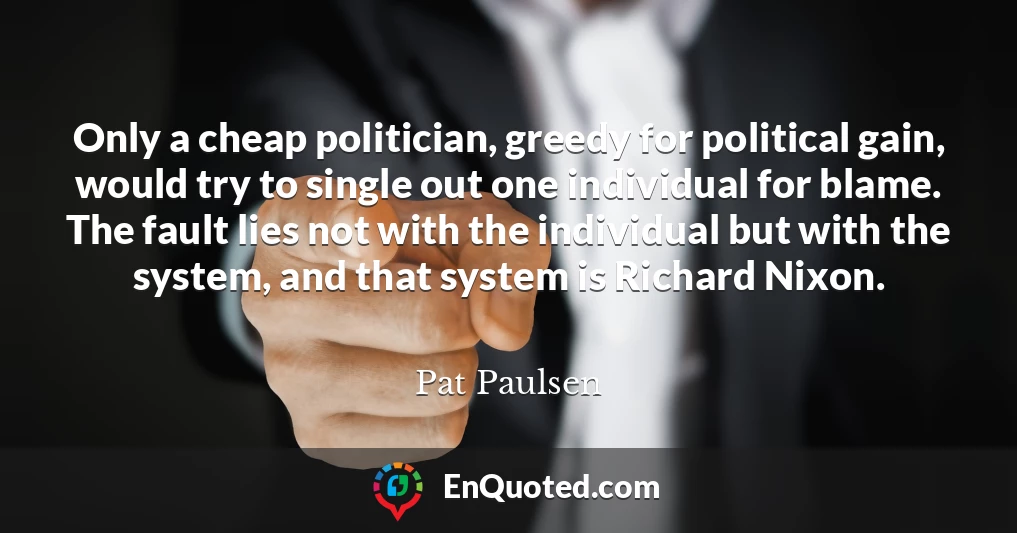 Only a cheap politician, greedy for political gain, would try to single out one individual for blame. The fault lies not with the individual but with the system, and that system is Richard Nixon.