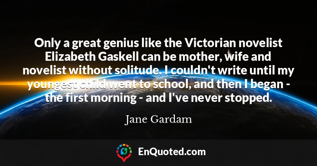 Only a great genius like the Victorian novelist Elizabeth Gaskell can be mother, wife and novelist without solitude. I couldn't write until my youngest child went to school, and then I began - the first morning - and I've never stopped.