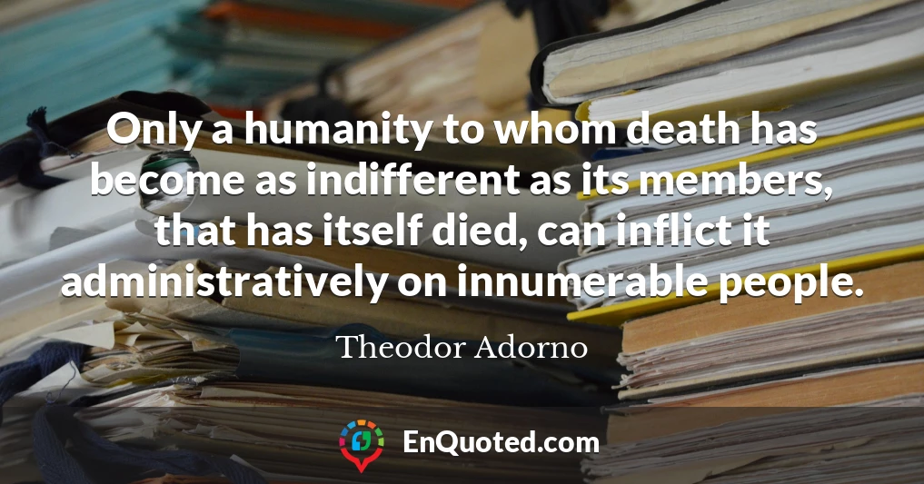 Only a humanity to whom death has become as indifferent as its members, that has itself died, can inflict it administratively on innumerable people.