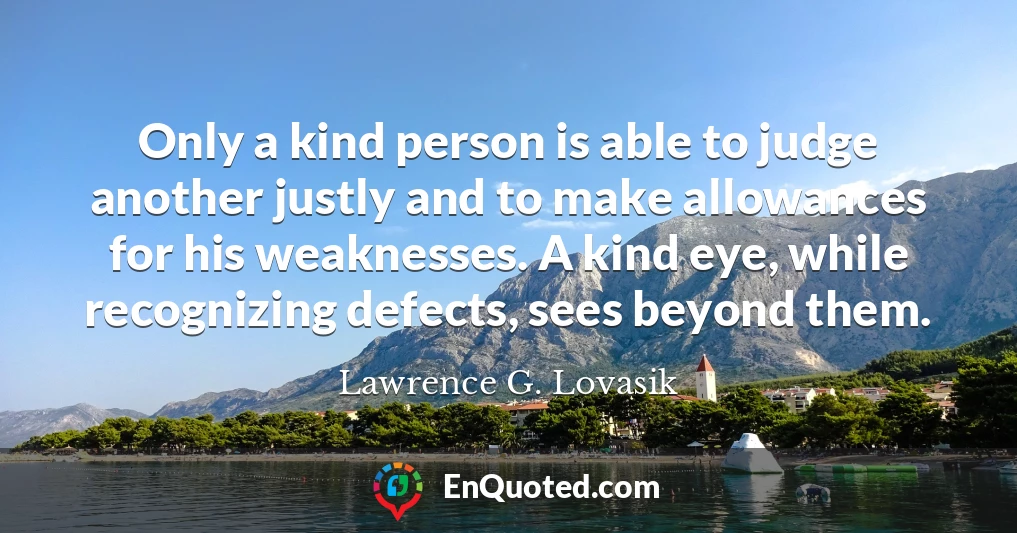 Only a kind person is able to judge another justly and to make allowances for his weaknesses. A kind eye, while recognizing defects, sees beyond them.