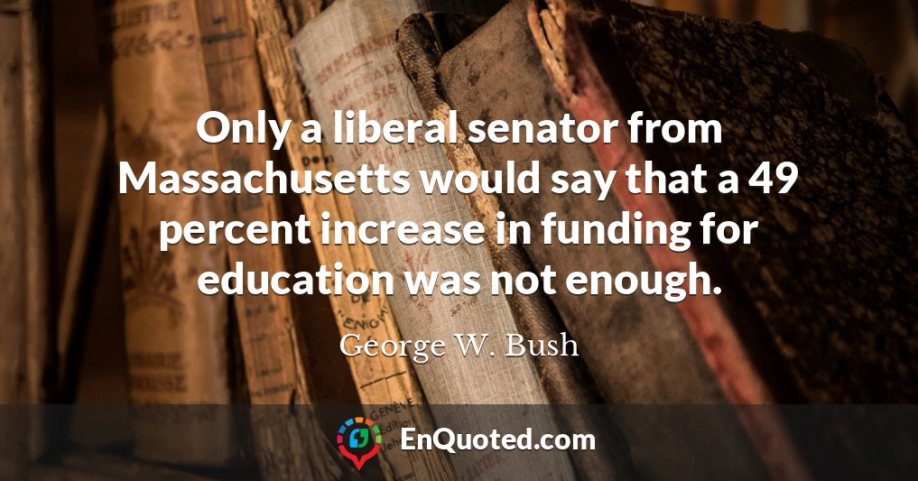Only a liberal senator from Massachusetts would say that a 49 percent increase in funding for education was not enough.