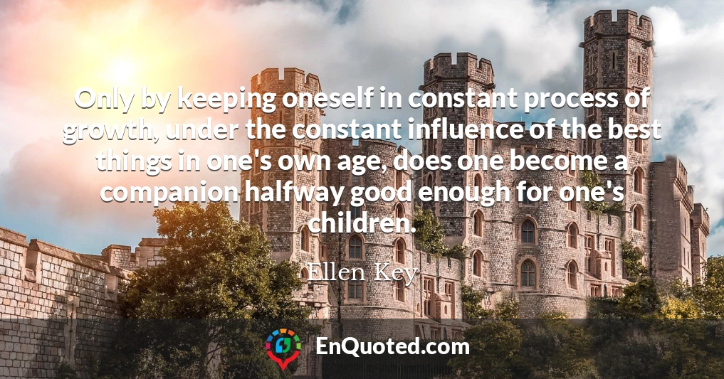 Only by keeping oneself in constant process of growth, under the constant influence of the best things in one's own age, does one become a companion halfway good enough for one's children.