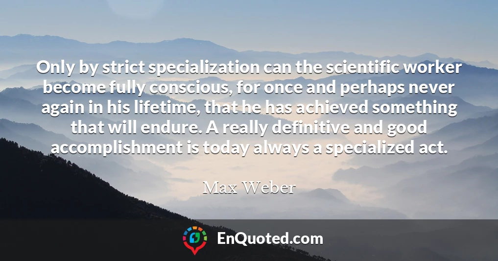 Only by strict specialization can the scientific worker become fully conscious, for once and perhaps never again in his lifetime, that he has achieved something that will endure. A really definitive and good accomplishment is today always a specialized act.