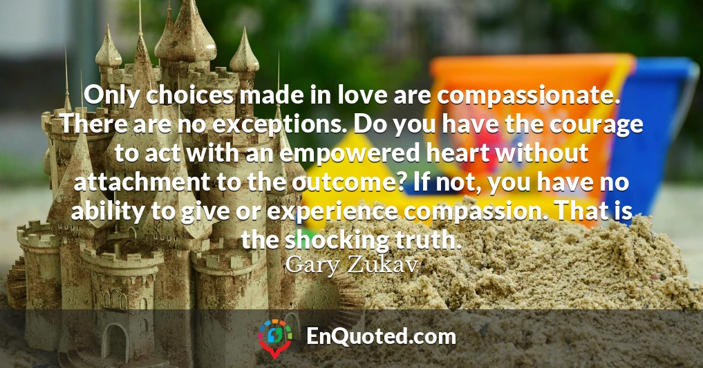 Only choices made in love are compassionate. There are no exceptions. Do you have the courage to act with an empowered heart without attachment to the outcome? If not, you have no ability to give or experience compassion. That is the shocking truth.