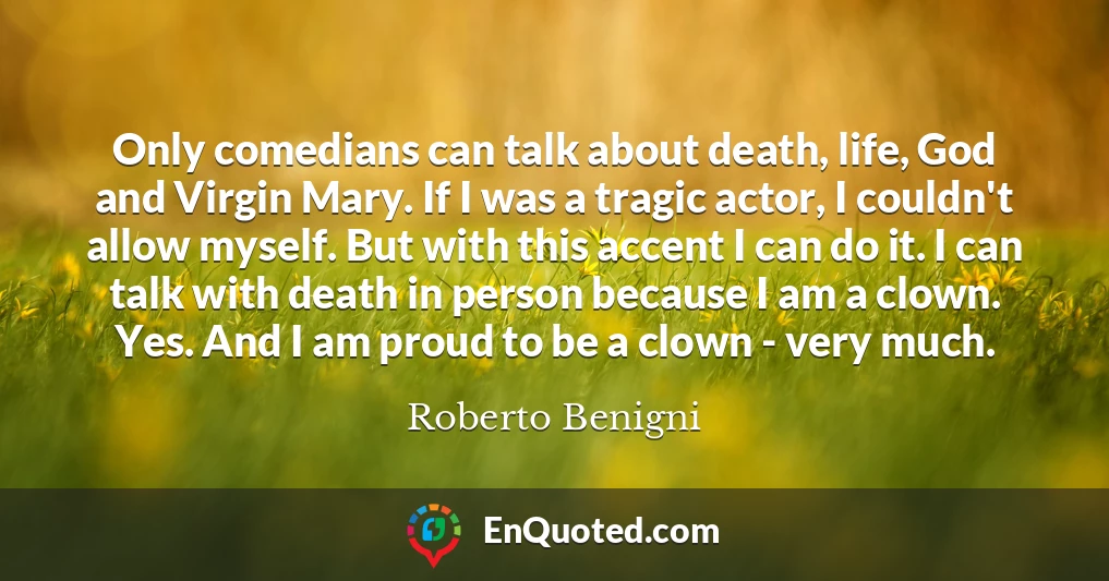 Only comedians can talk about death, life, God and Virgin Mary. If I was a tragic actor, I couldn't allow myself. But with this accent I can do it. I can talk with death in person because I am a clown. Yes. And I am proud to be a clown - very much.