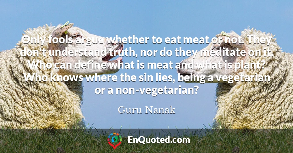 Only fools argue whether to eat meat or not. They don't understand truth, nor do they meditate on it. Who can define what is meat and what is plant? Who knows where the sin lies, being a vegetarian or a non-vegetarian?