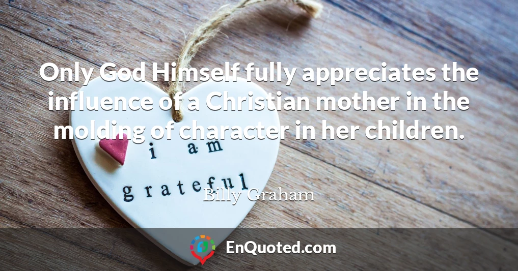 Only God Himself fully appreciates the influence of a Christian mother in the molding of character in her children.
