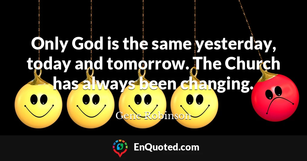 Only God is the same yesterday, today and tomorrow. The Church has always been changing.