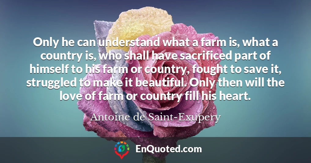 Only he can understand what a farm is, what a country is, who shall have sacrificed part of himself to his farm or country, fought to save it, struggled to make it beautiful. Only then will the love of farm or country fill his heart.