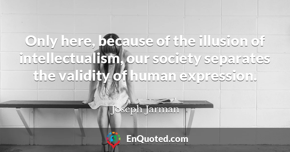 Only here, because of the illusion of intellectualism, our society separates the validity of human expression.
