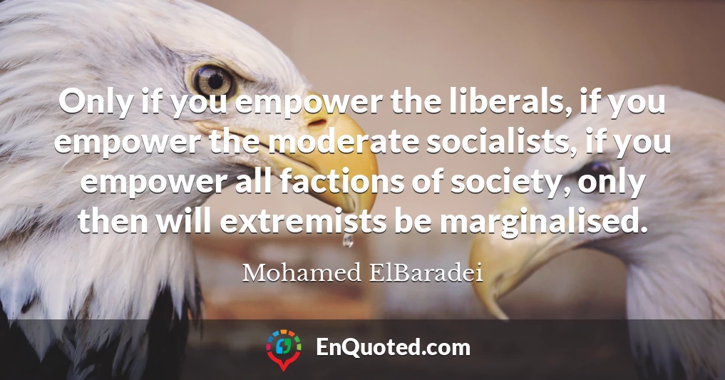 Only if you empower the liberals, if you empower the moderate socialists, if you empower all factions of society, only then will extremists be marginalised.