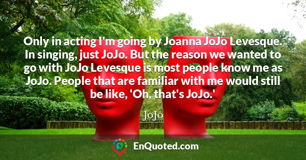 Only in acting I'm going by Joanna JoJo Levesque. In singing, just JoJo. But the reason we wanted to go with JoJo Levesque is most people know me as JoJo. People that are familiar with me would still be like, 'Oh, that's JoJo.'