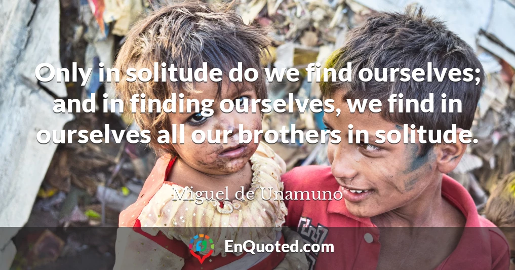 Only in solitude do we find ourselves; and in finding ourselves, we find in ourselves all our brothers in solitude.