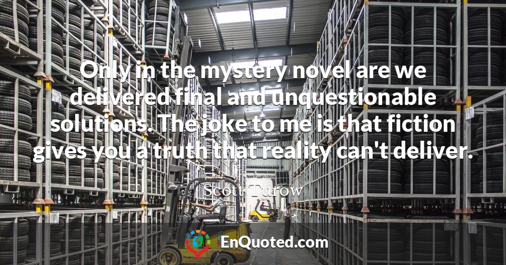 Only in the mystery novel are we delivered final and unquestionable solutions. The joke to me is that fiction gives you a truth that reality can't deliver.