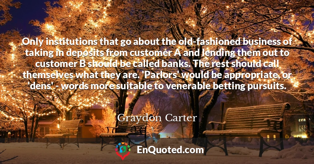 Only institutions that go about the old-fashioned business of taking in deposits from customer A and lending them out to customer B should be called banks. The rest should call themselves what they are. 'Parlors' would be appropriate, or 'dens' - words more suitable to venerable betting pursuits.