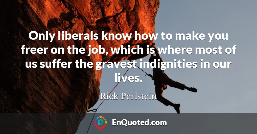 Only liberals know how to make you freer on the job, which is where most of us suffer the gravest indignities in our lives.