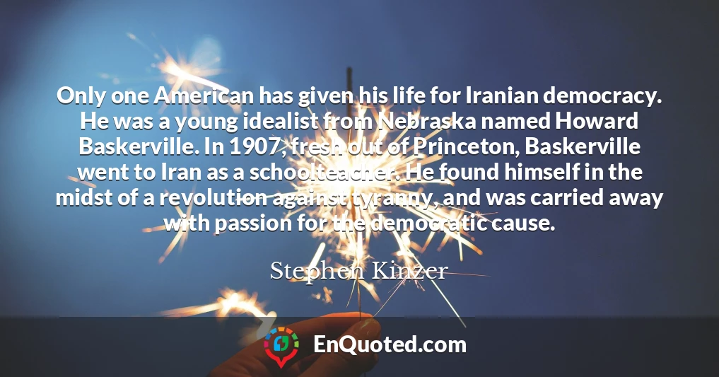 Only one American has given his life for Iranian democracy. He was a young idealist from Nebraska named Howard Baskerville. In 1907, fresh out of Princeton, Baskerville went to Iran as a schoolteacher. He found himself in the midst of a revolution against tyranny, and was carried away with passion for the democratic cause.