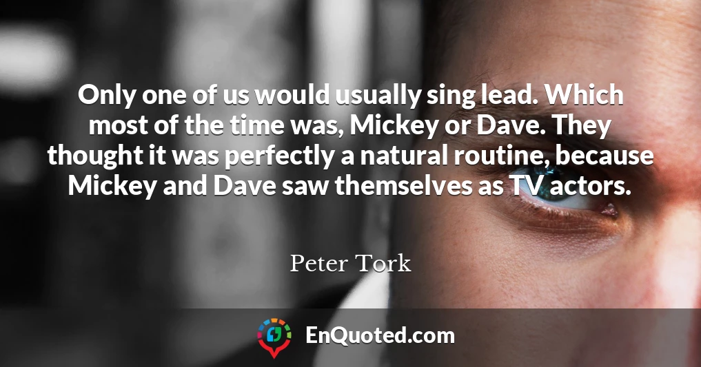 Only one of us would usually sing lead. Which most of the time was, Mickey or Dave. They thought it was perfectly a natural routine, because Mickey and Dave saw themselves as TV actors.