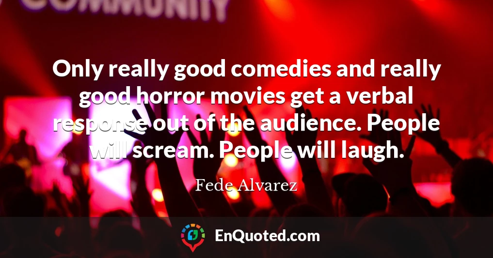Only really good comedies and really good horror movies get a verbal response out of the audience. People will scream. People will laugh.