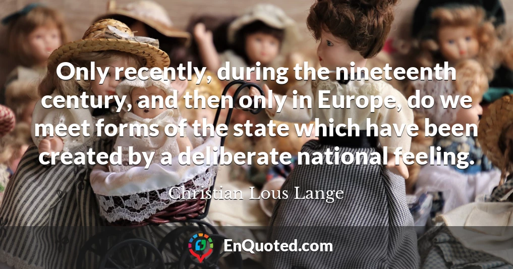 Only recently, during the nineteenth century, and then only in Europe, do we meet forms of the state which have been created by a deliberate national feeling.