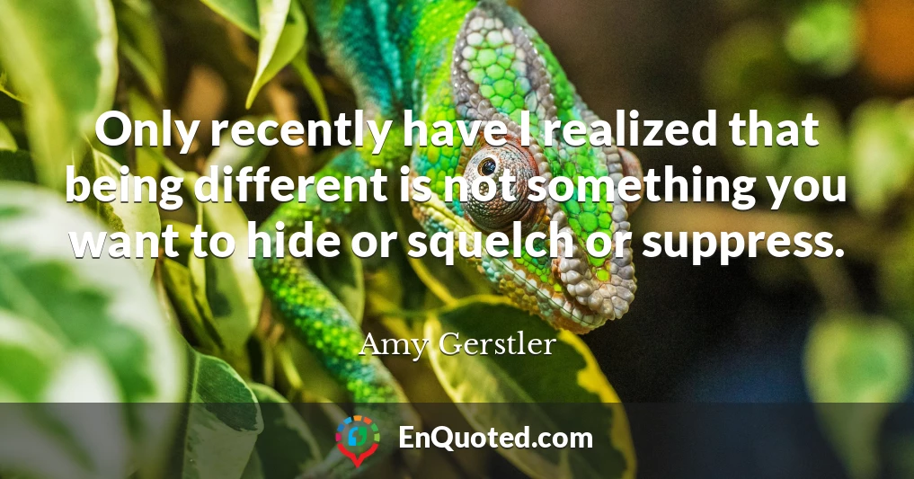 Only recently have I realized that being different is not something you want to hide or squelch or suppress.