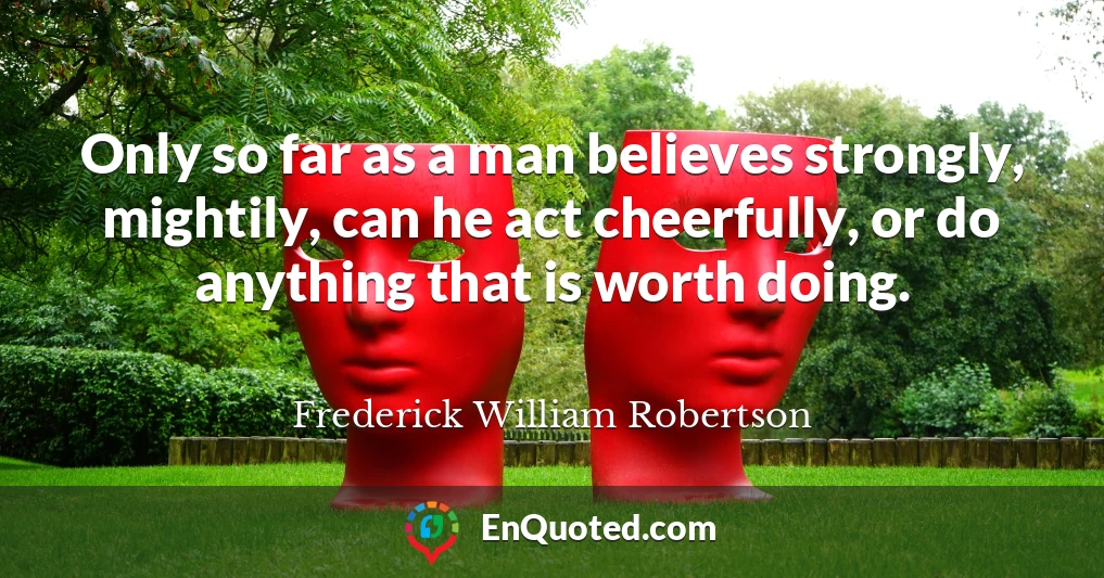 Only so far as a man believes strongly, mightily, can he act cheerfully, or do anything that is worth doing.