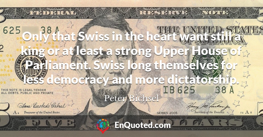 Only that Swiss in the heart want still a king or at least a strong Upper House of Parliament. Swiss long themselves for less democracy and more dictatorship.