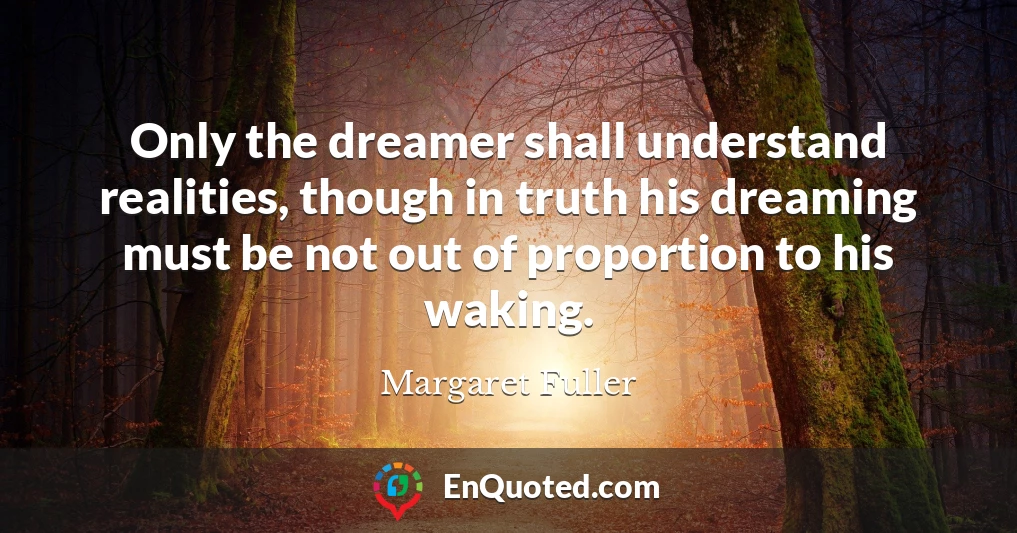 Only the dreamer shall understand realities, though in truth his dreaming must be not out of proportion to his waking.