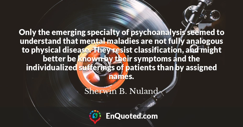 Only the emerging specialty of psychoanalysis seemed to understand that mental maladies are not fully analogous to physical disease. They resist classification, and might better be known by their symptoms and the individualized sufferings of patients than by assigned names.