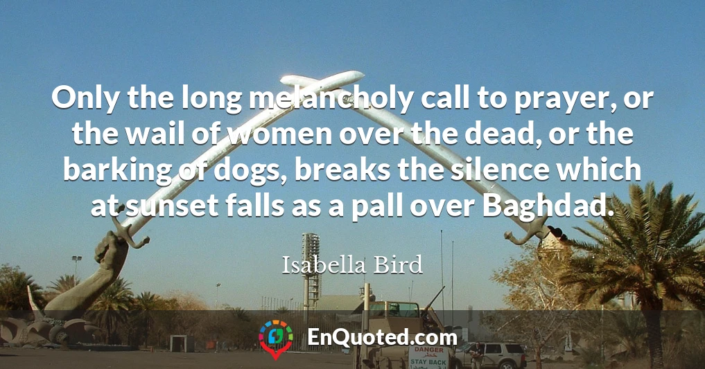 Only the long melancholy call to prayer, or the wail of women over the dead, or the barking of dogs, breaks the silence which at sunset falls as a pall over Baghdad.
