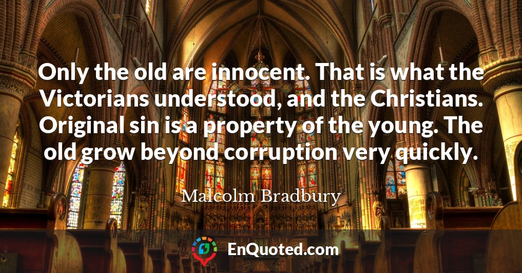 Only the old are innocent. That is what the Victorians understood, and the Christians. Original sin is a property of the young. The old grow beyond corruption very quickly.