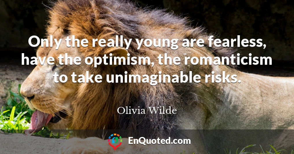 Only the really young are fearless, have the optimism, the romanticism to take unimaginable risks.