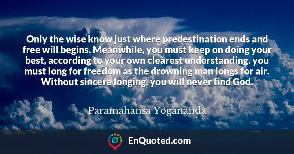 Only the wise know just where predestination ends and free will begins. Meanwhile, you must keep on doing your best, according to your own clearest understanding. you must long for freedom as the drowning man longs for air. Without sincere longing, you will never find God.