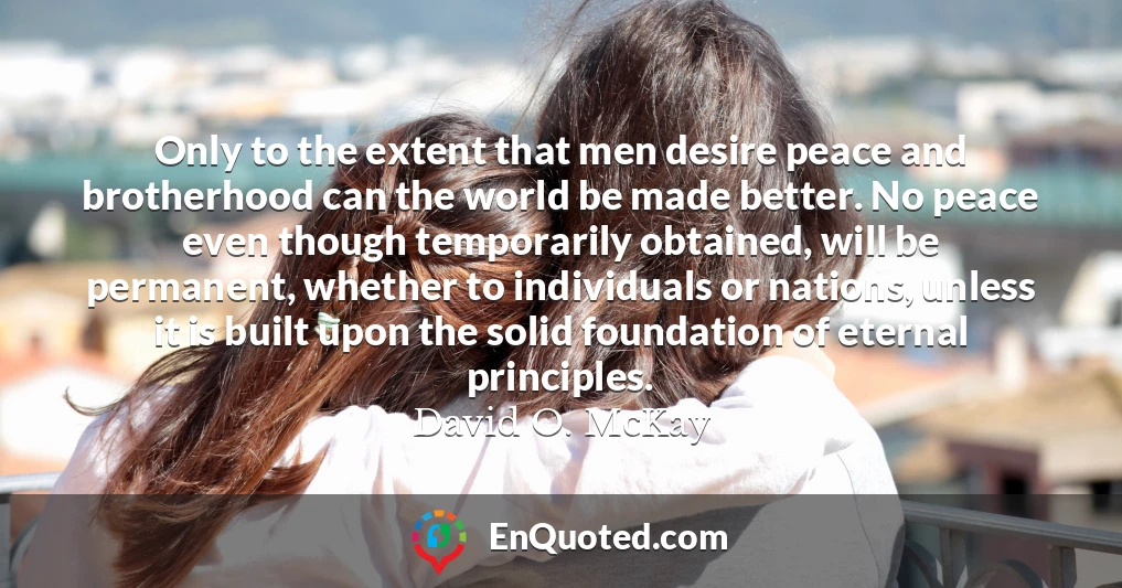 Only to the extent that men desire peace and brotherhood can the world be made better. No peace even though temporarily obtained, will be permanent, whether to individuals or nations, unless it is built upon the solid foundation of eternal principles.
