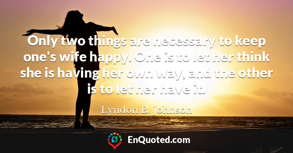 Only two things are necessary to keep one's wife happy. One is to let her think she is having her own way, and the other is to let her have it.