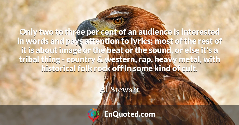 Only two to three per cent of an audience is interested in words and pays attention to lyrics; most of the rest of it is about image or the beat or the sound, or else it's a tribal thing - country & western, rap, heavy metal, with historical folk rock off in some kind of cult.