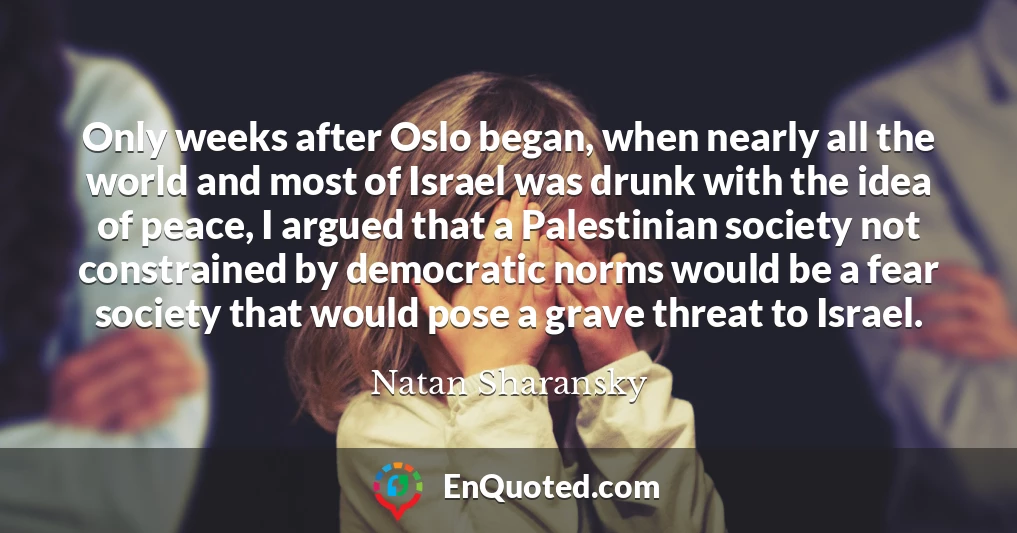 Only weeks after Oslo began, when nearly all the world and most of Israel was drunk with the idea of peace, I argued that a Palestinian society not constrained by democratic norms would be a fear society that would pose a grave threat to Israel.